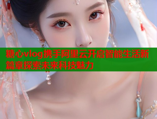 糖心vlog携手阿里云开启智能生活新篇章探索未来科技魅力