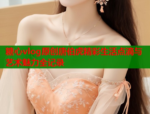 糖心vlog原创唐伯虎精彩生活点滴与艺术魅力全记录