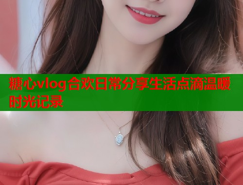 糖心vlog合欢日常分享生活点滴温暖时光记录