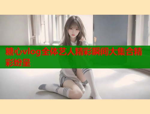 糖心vlog全体艺人精彩瞬间大集合精彩纷呈