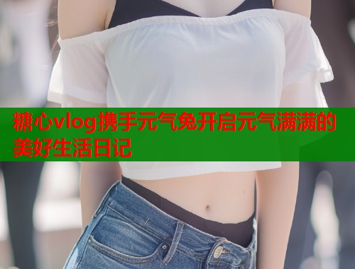 糖心vlog携手元气兔开启元气满满的美好生活日记