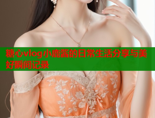 糖心vlog小鹿酱的日常生活分享与美好瞬间记录