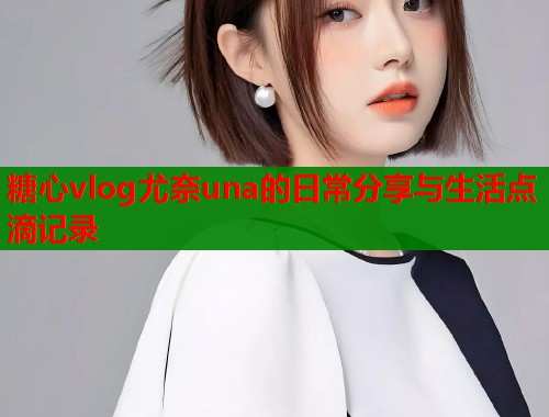 糖心vlog尤奈una的日常分享与生活点滴记录
