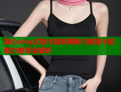 糖心vlog尤物卡独家揭秘与普通卡的魅力差异全解析