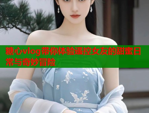 糖心vlog带你体验遥控女友的甜蜜日常与奇妙冒险