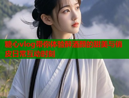 糖心vlog带你体验醉酒颜的甜美与俏皮日常互动时刻