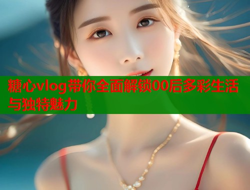 糖心vlog带你全面解锁00后多彩生活与独特魅力
