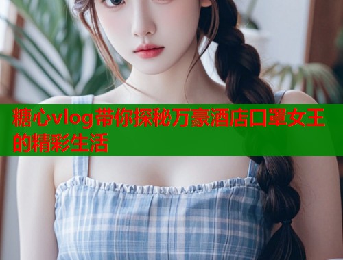 糖心vlog带你探秘万豪酒店口罩女王的精彩生活