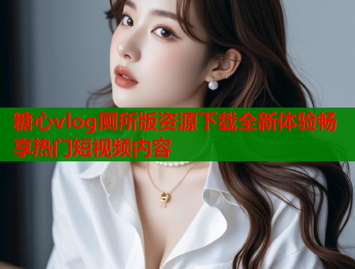糖心vlog厕所版资源下载全新体验畅享热门短视频内容