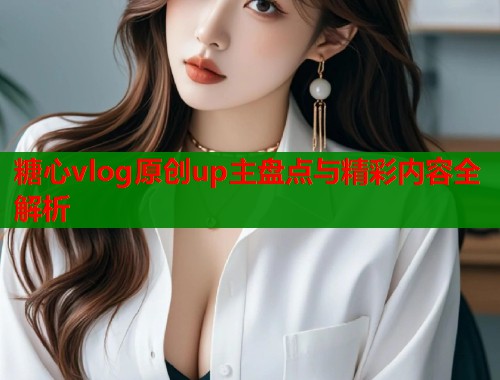 糖心vlog原创up主盘点与精彩内容全解析