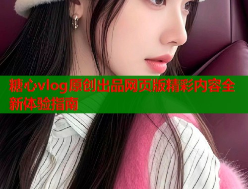 糖心vlog原创出品网页版精彩内容全新体验指南