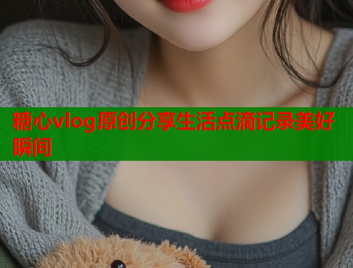 糖心vlog原创分享生活点滴记录美好瞬间