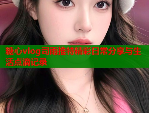 糖心vlog司雨推特精彩日常分享与生活点滴记录