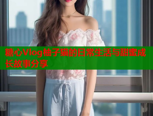 糖心Vlog柚子猫的日常生活与甜蜜成长故事分享