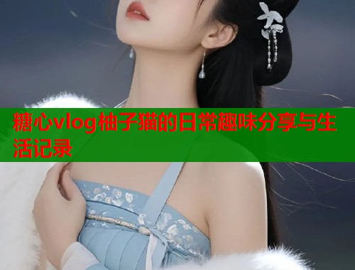 糖心vlog柚子猫的日常趣味分享与生活记录
