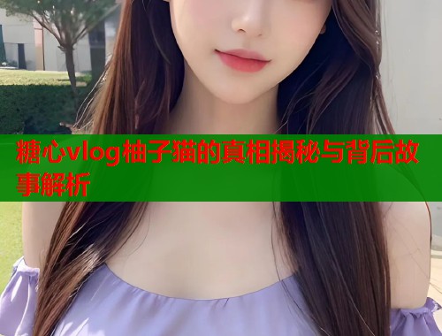 糖心vlog柚子猫的真相揭秘与背后故事解析