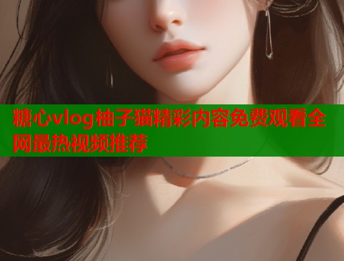糖心vlog柚子猫精彩内容免费观看全网最热视频推荐