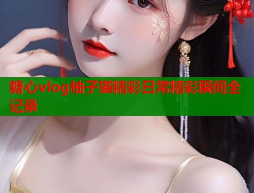 糖心vlog柚子猫精彩日常精彩瞬间全记录