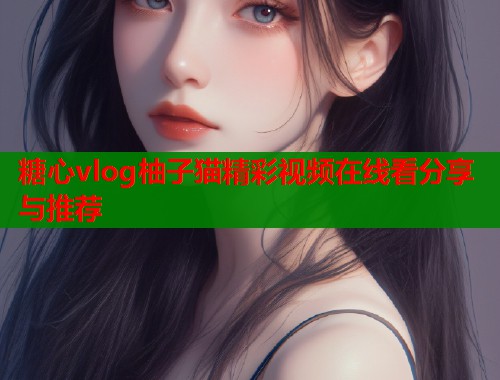 糖心vlog柚子猫精彩视频在线看分享与推荐