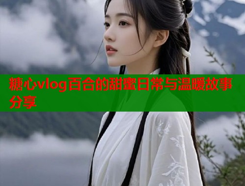 糖心vlog百合的甜蜜日常与温暖故事分享