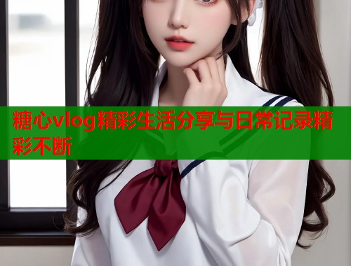 糖心vlog精彩生活分享与日常记录精彩不断