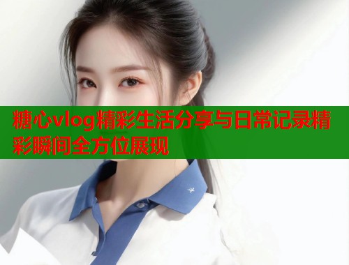 糖心vlog精彩生活分享与日常记录精彩瞬间全方位展现
