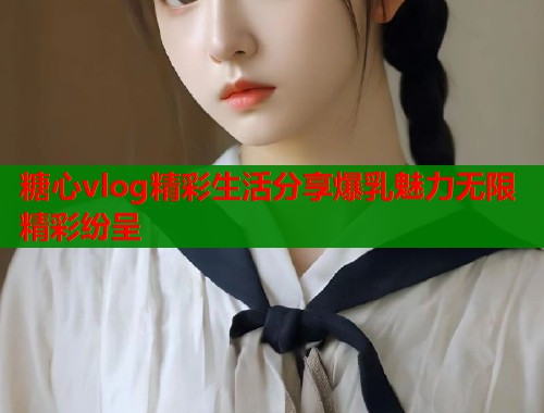 糖心vlog精彩生活分享爆乳魅力无限精彩纷呈