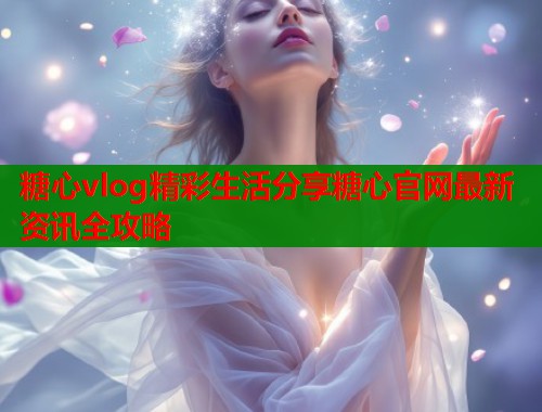 糖心vlog精彩生活分享糖心官网最新资讯全攻略