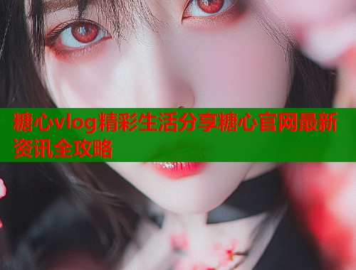 糖心vlog精彩生活分享糖心官网最新资讯全攻略