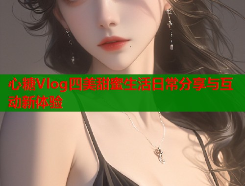 心糖Vlog四美甜蜜生活日常分享与互动新体验