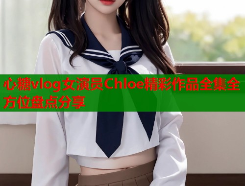 心糖vlog女演员Chloe精彩作品全集全方位盘点分享