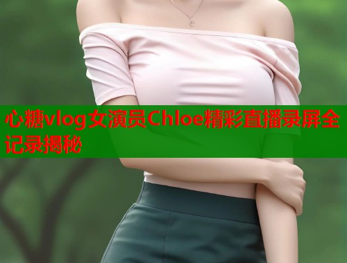 心糖vlog女演员Chloe精彩直播录屏全记录揭秘