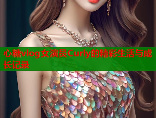 心糖vlog女演员Curly的精彩生活与成长记录