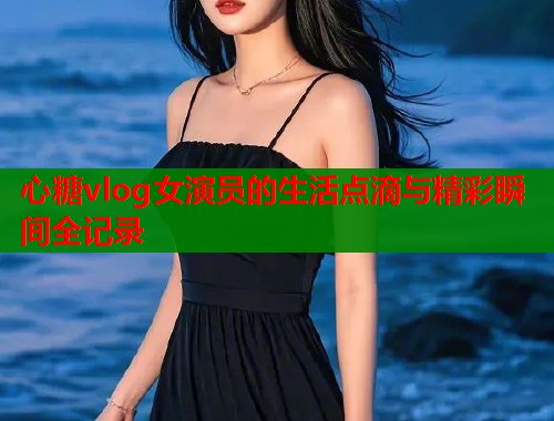心糖vlog女演员的生活点滴与精彩瞬间全记录
