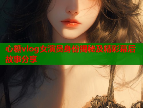 心糖vlog女演员身份揭秘及精彩幕后故事分享