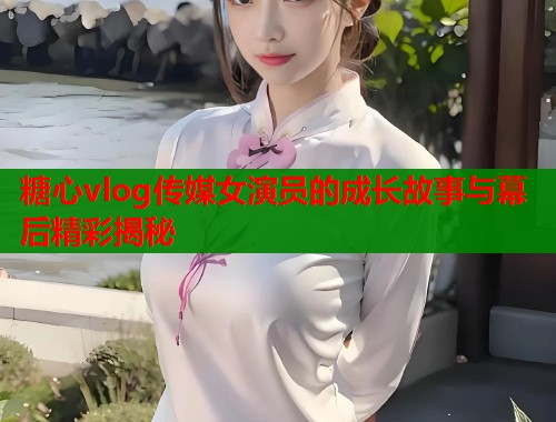 糖心vlog传媒女演员的成长故事与幕后精彩揭秘