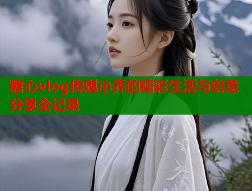 糖心vlog传媒小乔的精彩生活与创意分享全记录