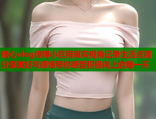 糖心vlog传媒小巨用真实视角记录生活点滴分享美好与感悟带你感受积极向上的每一天