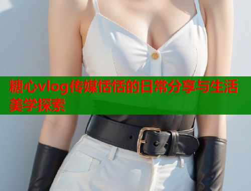 糖心vlog传媒恬恬的日常分享与生活美学探索