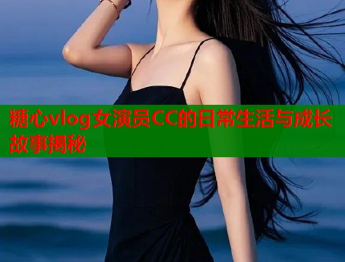 糖心vlog女演员CC的日常生活与成长故事揭秘