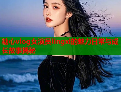 糖心vlog女演员lingxi的魅力日常与成长故事揭秘