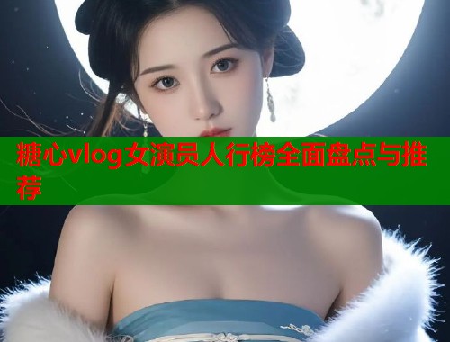 糖心vlog女演员人行榜全面盘点与推荐