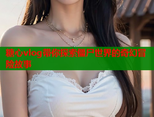 糖心vlog带你探索僵尸世界的奇幻冒险故事