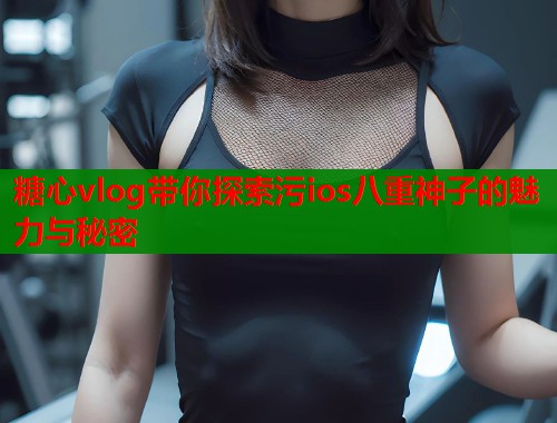 糖心vlog带你探索污ios八重神子的魅力与秘密