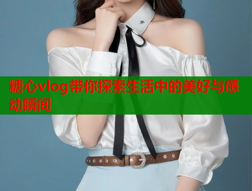 糖心vlog带你探索生活中的美好与感动瞬间