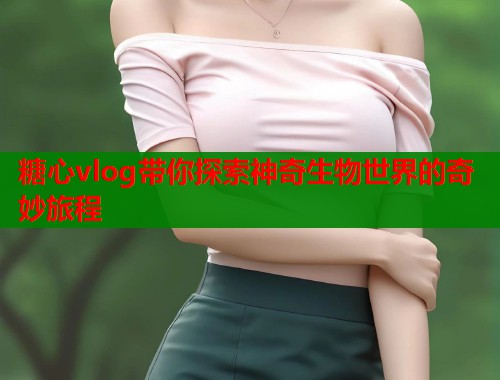 糖心vlog带你探索神奇生物世界的奇妙旅程