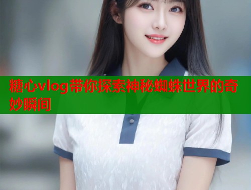 糖心vlog带你探索神秘蜘蛛世界的奇妙瞬间