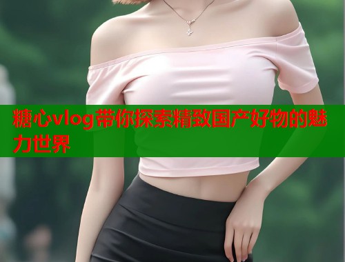 糖心vlog带你探索精致国产好物的魅力世界