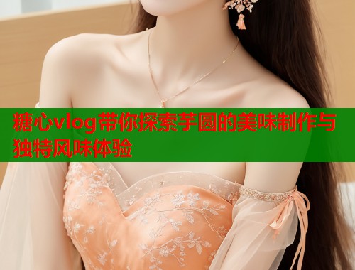 糖心vlog带你探索芋圆的美味制作与独特风味体验
