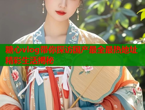 糖心vlog带你探访国产最全最热地址精彩生活揭秘